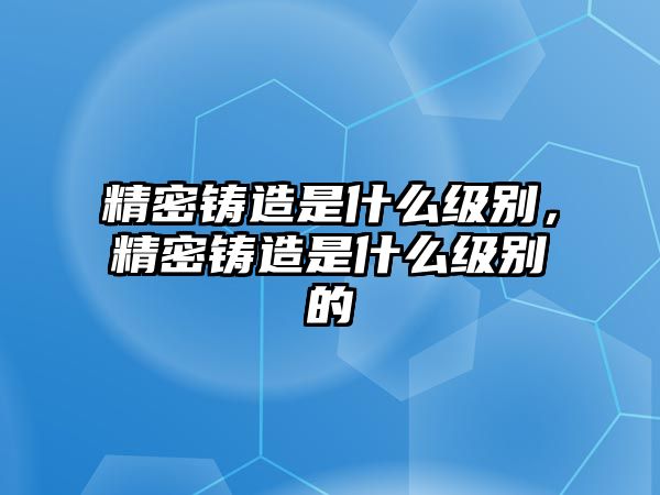 精密鑄造是什么級(jí)別，精密鑄造是什么級(jí)別的