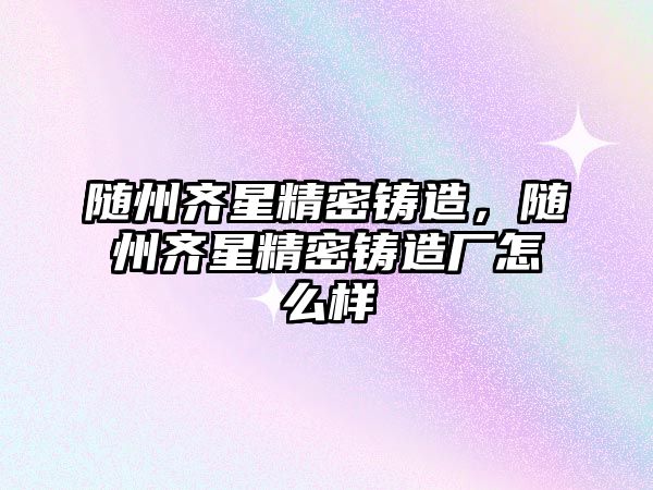 隨州齊星精密鑄造，隨州齊星精密鑄造廠怎么樣