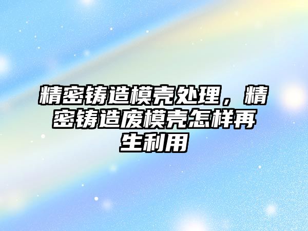 精密鑄造模殼處理，精密鑄造廢模殼怎樣再生利用