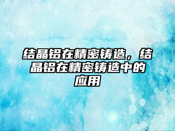 結(jié)晶鋁在精密鑄造，結(jié)晶鋁在精密鑄造中的應(yīng)用