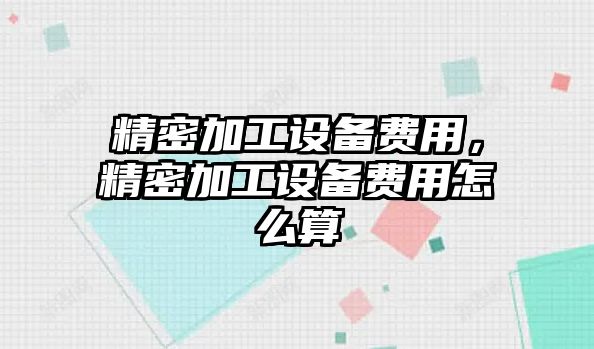 精密加工設備費用，精密加工設備費用怎么算