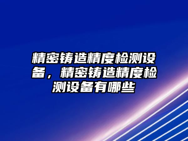 精密鑄造精度檢測(cè)設(shè)備，精密鑄造精度檢測(cè)設(shè)備有哪些