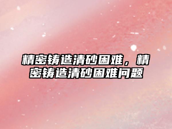 精密鑄造清砂困難，精密鑄造清砂困難問題