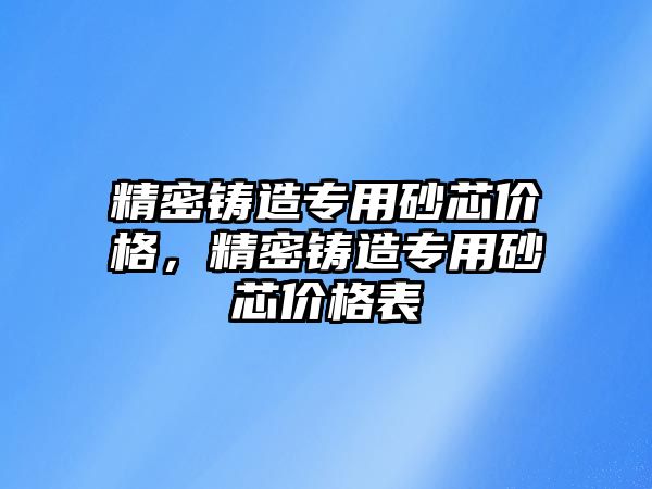 精密鑄造專用砂芯價格，精密鑄造專用砂芯價格表