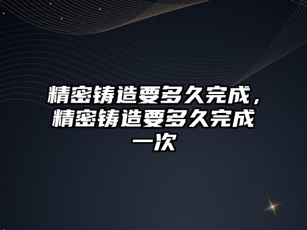 精密鑄造要多久完成，精密鑄造要多久完成一次