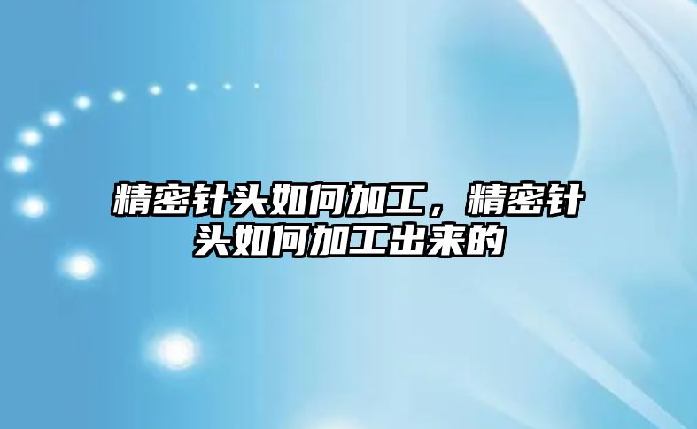 精密針頭如何加工，精密針頭如何加工出來的