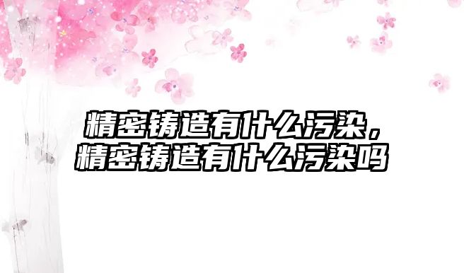 精密鑄造有什么污染，精密鑄造有什么污染嗎