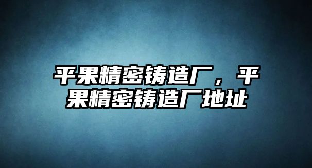 平果精密鑄造廠，平果精密鑄造廠地址