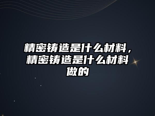 精密鑄造是什么材料，精密鑄造是什么材料做的