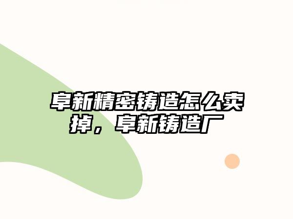 阜新精密鑄造怎么賣掉，阜新鑄造廠