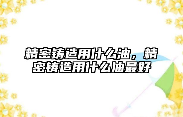 精密鑄造用什么油，精密鑄造用什么油最好