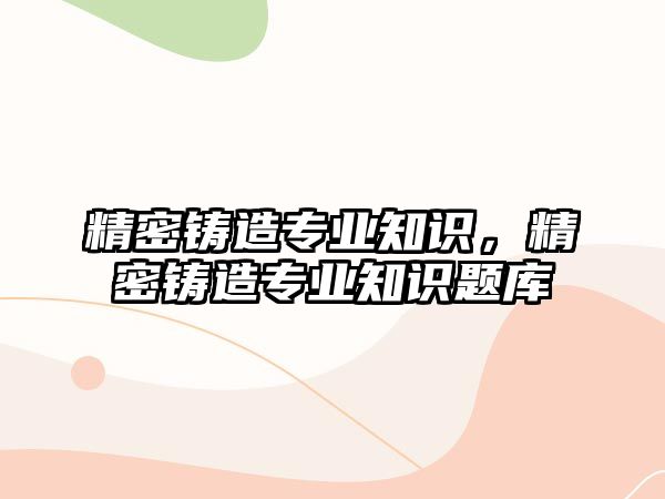 精密鑄造專業(yè)知識，精密鑄造專業(yè)知識題庫