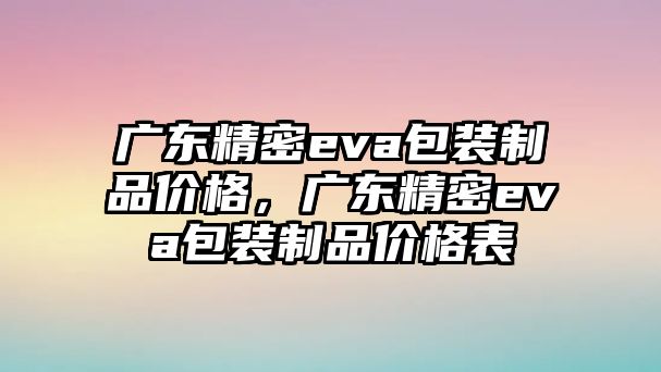 廣東精密eva包裝制品價格，廣東精密eva包裝制品價格表