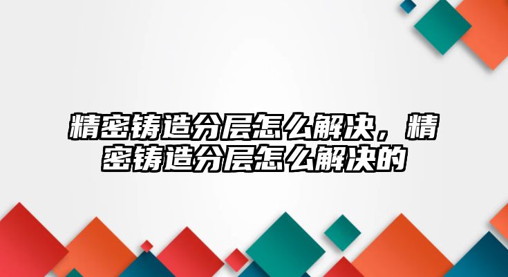 精密鑄造分層怎么解決，精密鑄造分層怎么解決的