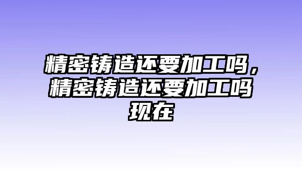 精密鑄造還要加工嗎，精密鑄造還要加工嗎現(xiàn)在