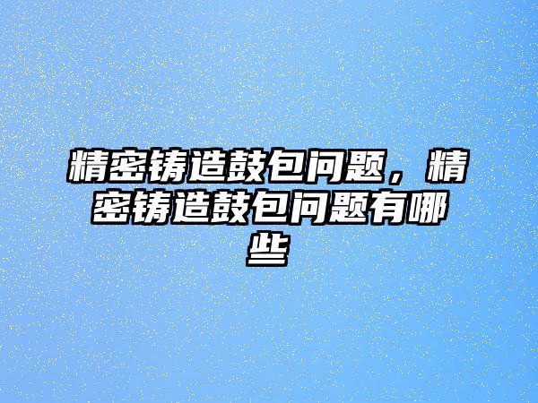 精密鑄造鼓包問題，精密鑄造鼓包問題有哪些