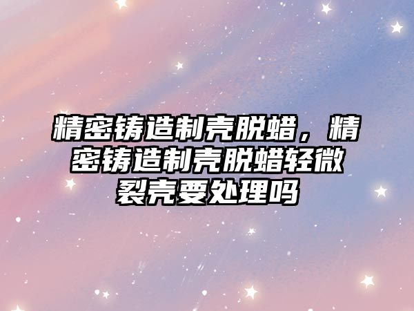 精密鑄造制殼脫蠟，精密鑄造制殼脫蠟輕微裂殼要處理嗎