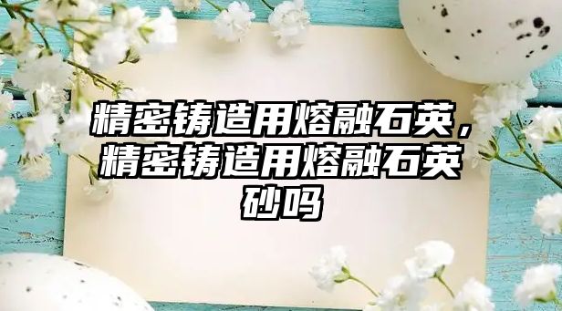 精密鑄造用熔融石英，精密鑄造用熔融石英砂嗎