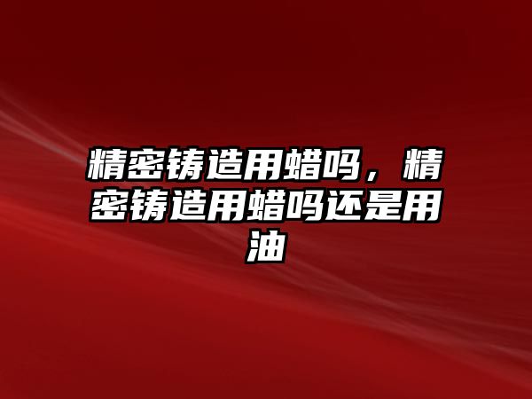 精密鑄造用蠟嗎，精密鑄造用蠟嗎還是用油