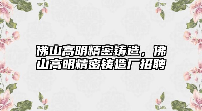 佛山高明精密鑄造，佛山高明精密鑄造廠招聘