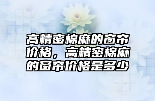 高精密棉麻的窗簾價格，高精密棉麻的窗簾價格是多少