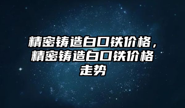 精密鑄造白口鐵價格，精密鑄造白口鐵價格走勢