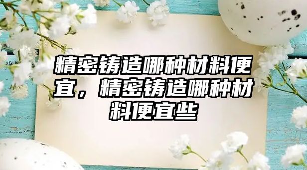 精密鑄造哪種材料便宜，精密鑄造哪種材料便宜些