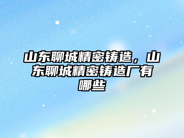 山東聊城精密鑄造，山東聊城精密鑄造廠有哪些