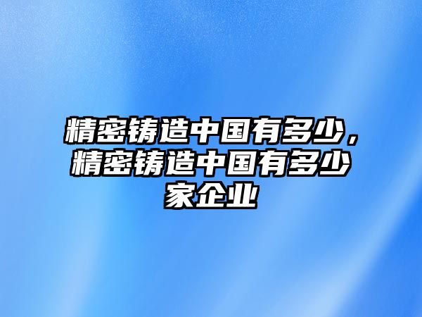 精密鑄造中國(guó)有多少，精密鑄造中國(guó)有多少家企業(yè)