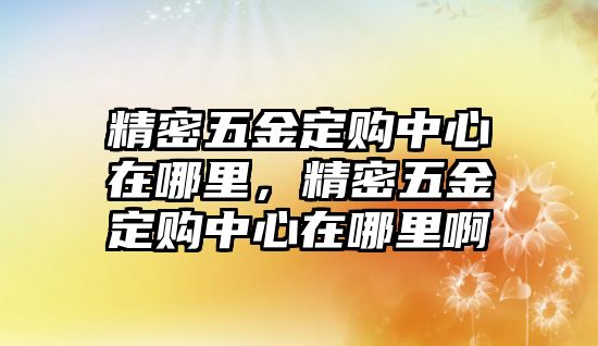 精密五金定購中心在哪里，精密五金定購中心在哪里啊