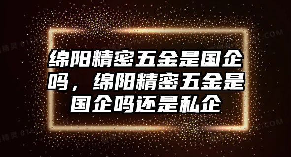 綿陽精密五金是國企嗎，綿陽精密五金是國企嗎還是私企