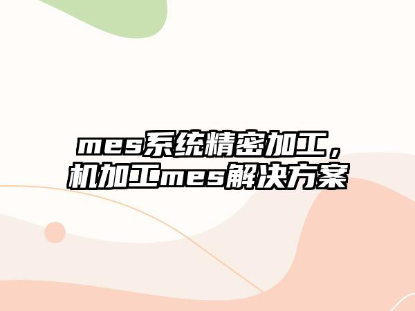 mes系統(tǒng)精密加工，機加工mes解決方案