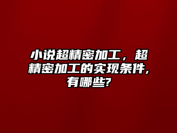 小說超精密加工，超精密加工的實(shí)現(xiàn)條件,有哪些?