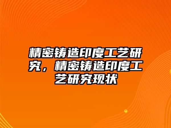 精密鑄造印度工藝研究，精密鑄造印度工藝研究現(xiàn)狀