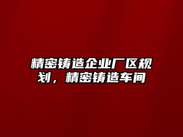 精密鑄造企業(yè)廠區(qū)規(guī)劃，精密鑄造車間