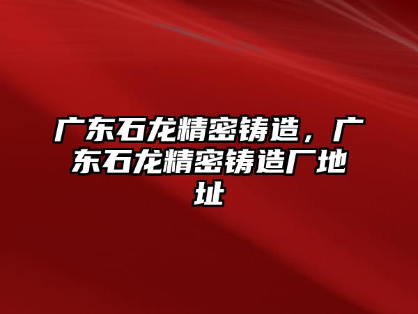 廣東石龍精密鑄造，廣東石龍精密鑄造廠地址