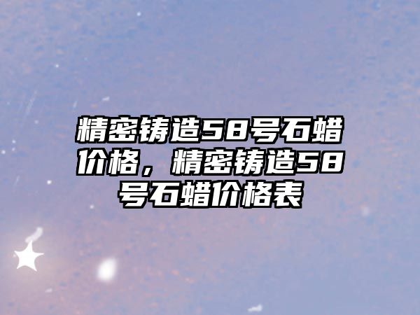 精密鑄造58號石蠟價格，精密鑄造58號石蠟價格表