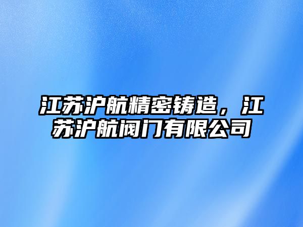 江蘇滬航精密鑄造，江蘇滬航閥門有限公司