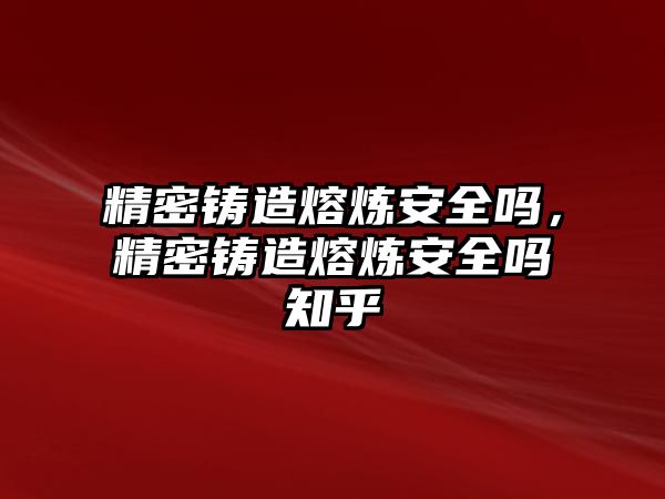 精密鑄造熔煉安全嗎，精密鑄造熔煉安全嗎知乎