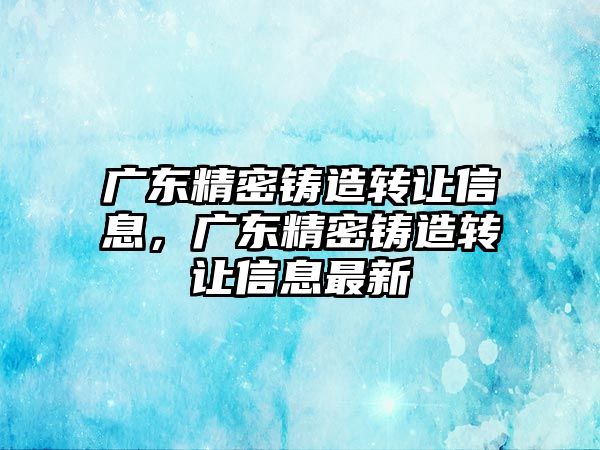 廣東精密鑄造轉(zhuǎn)讓信息，廣東精密鑄造轉(zhuǎn)讓信息最新