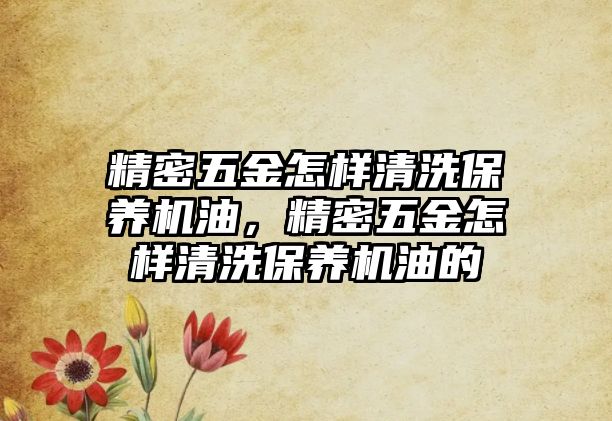 精密五金怎樣清洗保養(yǎng)機油，精密五金怎樣清洗保養(yǎng)機油的