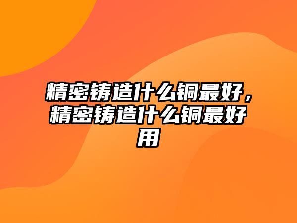 精密鑄造什么銅最好，精密鑄造什么銅最好用