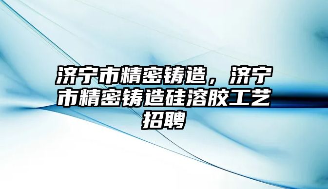 濟(jì)寧市精密鑄造，濟(jì)寧市精密鑄造硅溶膠工藝招聘