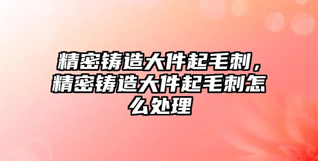 精密鑄造大件起毛刺，精密鑄造大件起毛刺怎么處理