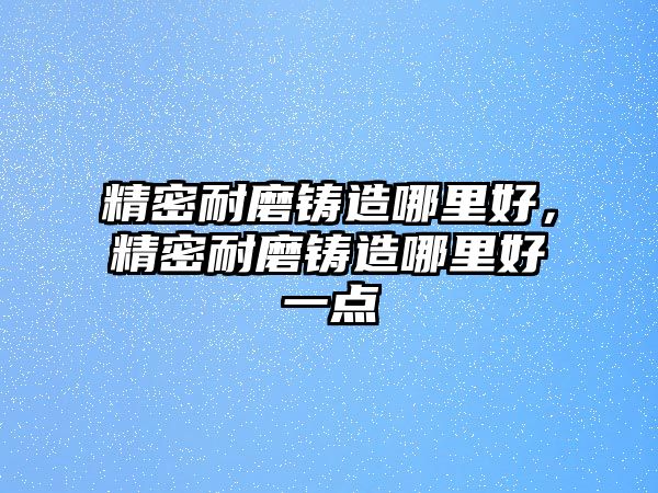 精密耐磨鑄造哪里好，精密耐磨鑄造哪里好一點