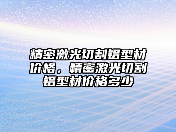 精密激光切割鋁型材價格，精密激光切割鋁型材價格多少