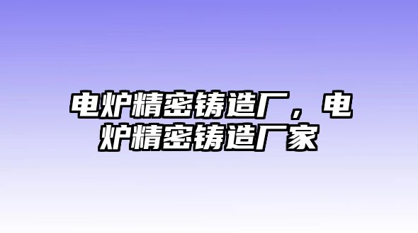 電爐精密鑄造廠，電爐精密鑄造廠家