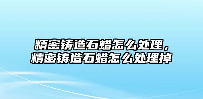 精密鑄造石蠟怎么處理，精密鑄造石蠟怎么處理掉