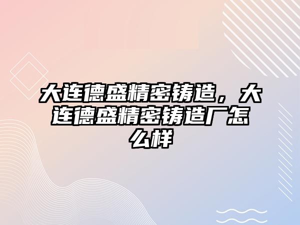 大連德盛精密鑄造，大連德盛精密鑄造廠怎么樣