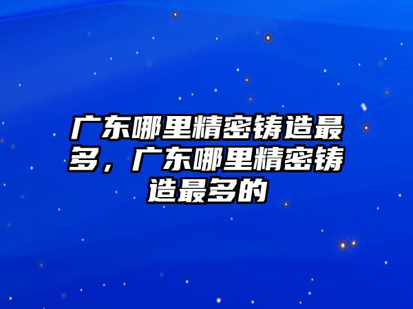 廣東哪里精密鑄造最多，廣東哪里精密鑄造最多的